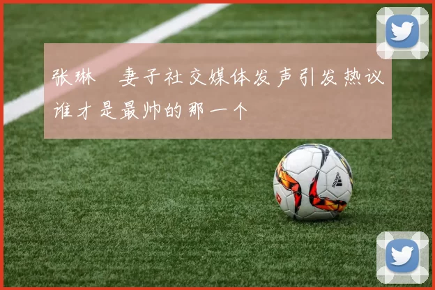 张琳芃妻子社交媒体发声引发热议谁才是最帅的那一个