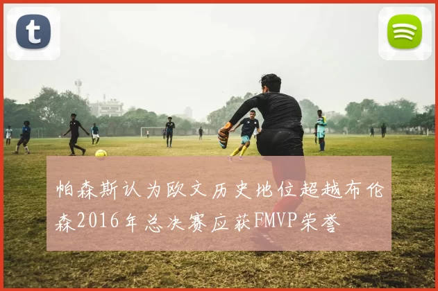 帕森斯认为欧文历史地位超越布伦森2016年总决赛应获FMVP荣誉
