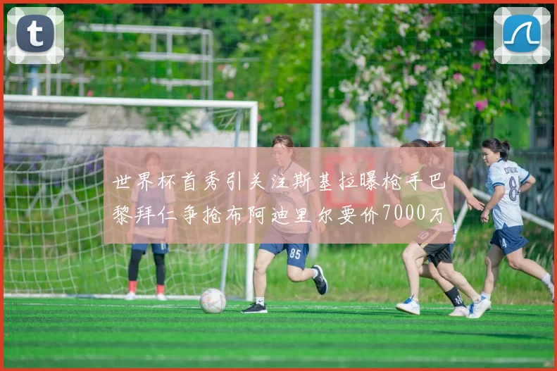 世界杯首秀引关注斯基拉曝枪手巴黎拜仁争抢布阿迪里尔要价7000万欧元