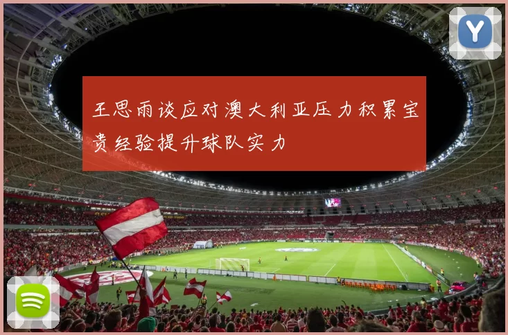 王思雨谈应对澳大利亚压力积累宝贵经验提升球队实力