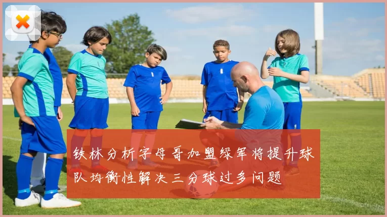 铁林分析字母哥加盟绿军将提升球队均衡性解决三分球过多问题