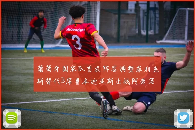 葡萄牙国家队首发阵容调整菲利克斯替代B席鲁本迪亚斯出战阿劳若
