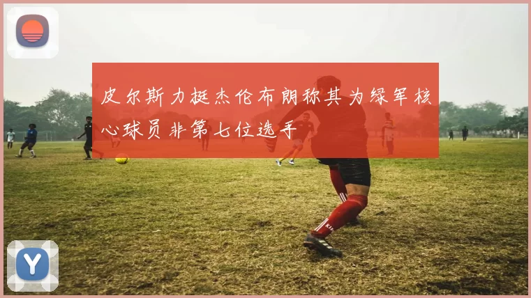 皮尔斯力挺杰伦布朗称其为绿军核心球员非第七位选手