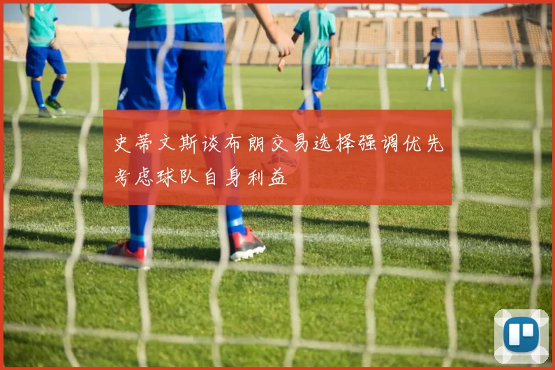 史蒂文斯谈布朗交易选择强调优先考虑球队自身利益