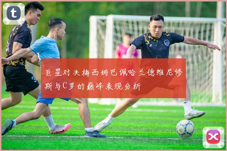 巨星对决梅西姆巴佩哈兰德维尼修斯与C罗的巅峰表现分析
