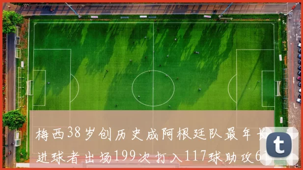 梅西38岁创历史成阿根廷队最年长进球者出场199次打入117球助攻61次