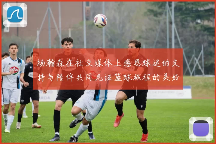 杨瀚森在社交媒体上感恩球迷的支持与陪伴共同见证篮球旅程的美好时刻