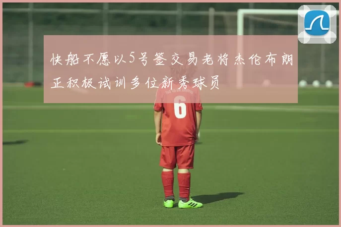 快船不愿以5号签交易老将杰伦布朗正积极试训多位新秀球员